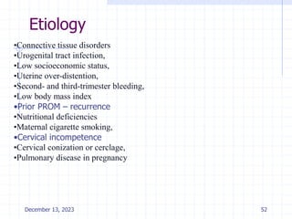 Etiology
•Connective tissue disorders
•Urogenital tract infection,
•Low socioeconomic status,
•Uterine over-distention,
•Second- and third-trimester bleeding,
•Low body mass index
•Prior PROM – recurrence
•Nutritional deficiencies
•Maternal cigarette smoking,
•Cervical incompetence
•Cervical conization or cerclage,
•Pulmonary disease in pregnancy
December 13, 2023 52
 