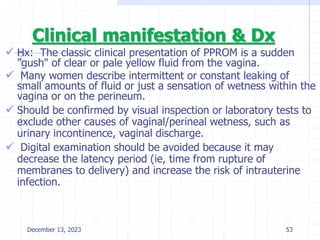 Clinical manifestation & Dx
 Hx: The classic clinical presentation of PPROM is a sudden
"gush" of clear or pale yellow fluid from the vagina.
 Many women describe intermittent or constant leaking of
small amounts of fluid or just a sensation of wetness within the
vagina or on the perineum.
 Should be confirmed by visual inspection or laboratory tests to
exclude other causes of vaginal/perineal wetness, such as
urinary incontinence, vaginal discharge.
 Digital examination should be avoided because it may
decrease the latency period (ie, time from rupture of
membranes to delivery) and increase the risk of intrauterine
infection.
December 13, 2023 53
 