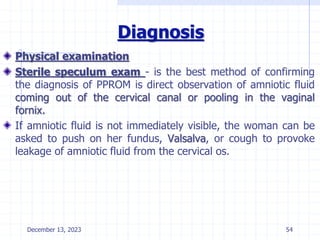 Diagnosis
Physical examination
Sterile speculum exam - is the best method of confirming
the diagnosis of PPROM is direct observation of amniotic fluid
coming out of the cervical canal or pooling in the vaginal
fornix.
If amniotic fluid is not immediately visible, the woman can be
asked to push on her fundus, Valsalva, or cough to provoke
leakage of amniotic fluid from the cervical os.
December 13, 2023 54
 