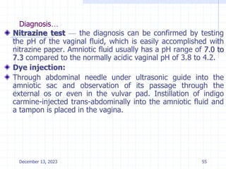 Diagnosis…
Nitrazine test — the diagnosis can be confirmed by testing
the pH of the vaginal fluid, which is easily accomplished with
nitrazine paper. Amniotic fluid usually has a pH range of 7.0 to
7.3 compared to the normally acidic vaginal pH of 3.8 to 4.2.
Dye injection:
Through abdominal needle under ultrasonic guide into the
amniotic sac and observation of its passage through the
external os or even in the vulvar pad. Instillation of indigo
carmine-injected trans-abdominally into the amniotic fluid and
a tampon is placed in the vagina.
December 13, 2023 55
 