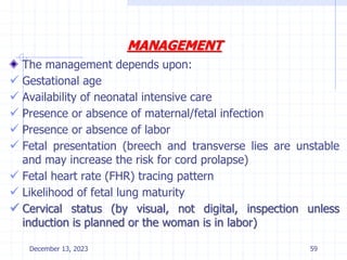 MANAGEMENT
The management depends upon:
 Gestational age
 Availability of neonatal intensive care
 Presence or absence of maternal/fetal infection
 Presence or absence of labor
 Fetal presentation (breech and transverse lies are unstable
and may increase the risk for cord prolapse)
 Fetal heart rate (FHR) tracing pattern
 Likelihood of fetal lung maturity
 Cervical status (by visual, not digital, inspection unless
induction is planned or the woman is in labor)
December 13, 2023 59
 