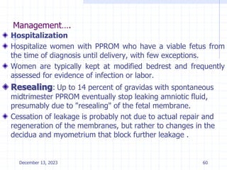 Management….
Hospitalization
Hospitalize women with PPROM who have a viable fetus from
the time of diagnosis until delivery, with few exceptions.
Women are typically kept at modified bedrest and frequently
assessed for evidence of infection or labor.
Resealing: Up to 14 percent of gravidas with spontaneous
midtrimester PPROM eventually stop leaking amniotic fluid,
presumably due to "resealing" of the fetal membrane.
Cessation of leakage is probably not due to actual repair and
regeneration of the membranes, but rather to changes in the
decidua and myometrium that block further leakage .
December 13, 2023 60
 