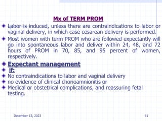 Mx of TERM PROM
Labor is induced, unless there are contraindications to labor or
vaginal delivery, in which case cesarean delivery is performed.
Most women with term PROM who are followed expectantly will
go into spontaneous labor and deliver within 24, 48, and 72
hours of PROM in 70, 85, and 95 percent of women,
respectively.
Expectant management
if:
No contraindications to labor and vaginal delivery
no evidence of clinical chorioamnionitis or
Medical or obstetrical complications, and reassuring fetal
testing.
December 13, 2023 61
 