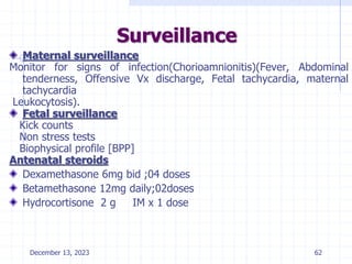 Surveillance
Maternal surveillance
Monitor for signs of infection(Chorioamnionitis)(Fever, Abdominal
tenderness, Offensive Vx discharge, Fetal tachycardia, maternal
tachycardia
Leukocytosis).
Fetal surveillance
Kick counts
Non stress tests
Biophysical profile [BPP]
Antenatal steroids
Dexamethasone 6mg bid ;04 doses
Betamethasone 12mg daily;02doses
Hydrocortisone 2 g IM x 1 dose
December 13, 2023 62
 