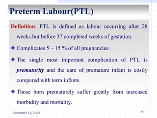 Preterm Labour(PTL)
Definition: PTL is defined as labour occurring after 28
weeks but before 37 completed weeks of gestation.
Complicates 5 – 15 % of all pregnancies.
The single most important complication of PTL is
prematurity and the care of premature infant is costly
compared with term infants.
Those born prematurely suffer greatly from increased
morbidity and mortality.
66
December 13, 2023
 