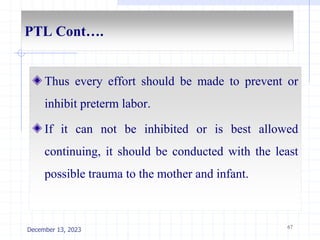 PTL Cont….
Thus every effort should be made to prevent or
inhibit preterm labor.
If it can not be inhibited or is best allowed
continuing, it should be conducted with the least
possible trauma to the mother and infant.
67
December 13, 2023
 