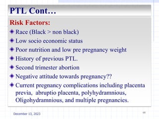PTL Cont…
Risk Factors:
Race (Black > non black)
Low socio economic status
Poor nutrition and low pre pregnancy weight
History of previous PTL.
Second trimester abortion
Negative attitude towards pregnancy??
Current pregnancy complications including placenta
previa, abruptio placenta, polyhydramnious,
Oligohydramnious, and multiple pregnancies.
68
December 13, 2023
 