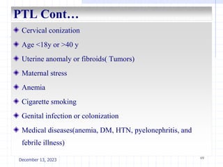 PTL Cont…
Cervical conization
Age <18y or >40 y
Uterine anomaly or fibroids( Tumors)
Maternal stress
Anemia
Cigarette smoking
Genital infection or colonization
Medical diseases(anemia, DM, HTN, pyelonephritis, and
febrile illness)
69
December 13, 2023
 