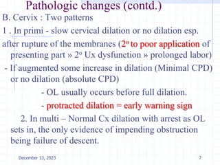 Pathologic changes (contd.)
B. Cervix : Two patterns
1 . In primi - slow cervical dilation or no dilation esp.
after rupture of the membranes (2o to poor application of
presenting part » 2o Ux dysfunction » prolonged labor)
- If augmented some increase in dilation (Minimal CPD)
or no dilation (absolute CPD)
- OL usually occurs before full dilation.
- protracted dilation = early warning sign
2. In multi – Normal Cx dilation with arrest as OL
sets in, the only evidence of impending obstruction
being failure of descent.
7
December 13, 2023
 