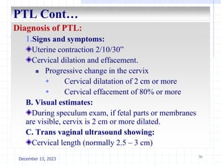 PTL Cont…
Diagnosis of PTL:
1.Signs and symptoms:
Uterine contraction 2/10/30”
Cervical dilation and effacement.
 Progressive change in the cervix
 Cervical dilatation of 2 cm or more
 Cervical effacement of 80% or more
B. Visual estimates:
During speculum exam, if fetal parts or membranes
are visible, cervix is 2 cm or more dilated.
C. Trans vaginal ultrasound showing:
Cervical length (normally 2.5 – 3 cm)
70
December 13, 2023
 
