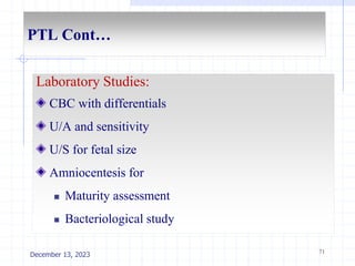 PTL Cont…
Laboratory Studies:
CBC with differentials
U/A and sensitivity
U/S for fetal size
Amniocentesis for
 Maturity assessment
 Bacteriological study
71
December 13, 2023
 