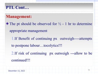 PTL Cont…
Management:
The pt should be observed for ½ - 1 hr to determine
appropriate management
1.If Benefit of continuing px outweigh----attempts
to postpone labour…tocolytics!!!
2.If risk of continuing px outweigh ---allow to be
continued!!!
72
December 13, 2023
 