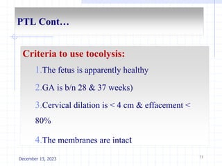 PTL Cont…
Criteria to use tocolysis:
1.The fetus is apparently healthy
2.GA is b/n 28 & 37 weeks)
3.Cervical dilation is < 4 cm & effacement <
80%
4.The membranes are intact
73
December 13, 2023
 