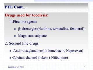PTL Cont…
Drugs used for tocolysis:
1.First line agents:
 - drenergics(ritodrine, terbutaline, fenoterol)
 Magnisum sulphate
2. Second line drugs
 Antiprostaglandines( Indomethacin, Naperoxen)
 Calcium channel blokers ( Nifedipine)
74
December 13, 2023
 