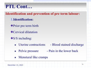 PTL Cont…
Identification and prevention of pre term labour:
1.Identification:
Prior pre term birth
Cervical dilatation
S/S including:
 Uterine contractions - Blood stained discharge
 Pelvic pressure - Pain in the lower back
 Menstural like cramps
76
December 13, 2023
 