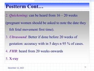 Postterm Cont…
2. Quickening: can be heard from 16 – 20 weeks
(pregnant women should be asked to note the date they
felt fetal movement first time).
3. Ultrasound: Better if done before 20 weeks of
gestation: accuracy with in 5 days n 95 % of cases.
4. FHB: heard from 20 weeks onwards
5. X-ray
79
December 13, 2023
 