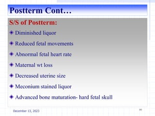 Postterm Cont…
S/S of Postterm:
Diminished liquor
Reduced fetal movements
Abnormal fetal heart rate
Maternal wt loss
Decreased uterine size
Meconium stained liquor
Advanced bone maturation- hard fetal skull
80
December 13, 2023
 