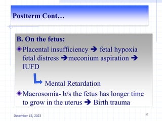 Postterm Cont…
B. On the fetus:
Placental insufficiency  fetal hypoxia
fetal distress meconium aspiration 
IUFD
Mental Retardation
Macrosomia- b/s the fetus has longer time
to grow in the uterus  Birth trauma
82
December 13, 2023
 