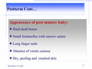 Postterm Cont…
Appearance of post mature baby:
Hard skull bones
Small fontanelles with narrow suture
Long finger nails
Absence of vernix casiosa
Dry, peeling and cracked skin
83
December 13, 2023
 