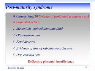 Post-maturity syndrome
Representing 20 % cases of prolonged pregnancy and
is associated with :
1. Meconium -stained amniotic fluid,
2. Oligohydramnios
3. Fetal distress
4. Evidence of loss of subcutaneous fat and
5. Dry, cracked skin
Reflecting placental insufficiency
84
December 13, 2023
 