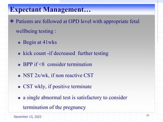 Expectant Management…
Patients are followed at OPD level with appropriate fetal
wellbeing testing :
 Begin at 41wks
 kick count -if decreased further testing
 BPP if <8 consider termination
 NST 2x/wk, if non reactive CST
 CST wkly, if positive terminate
 a single abnormal test is satisfactory to consider
termination of the pregnancy
90
December 13, 2023
 