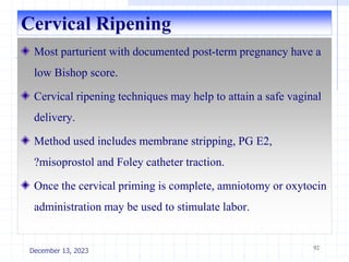 Cervical Ripening
Most parturient with documented post-term pregnancy have a
low Bishop score.
Cervical ripening techniques may help to attain a safe vaginal
delivery.
Method used includes membrane stripping, PG E2,
?misoprostol and Foley catheter traction.
Once the cervical priming is complete, amniotomy or oxytocin
administration may be used to stimulate labor.
92
December 13, 2023
 