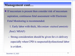 Management cont…
If meconium is present then consider risk of meconium
aspiration, continuous fetal assessment with Electronic
Fetal Monitoring is recommended.
1. Early labor with thick, Meconium -stained amniotic
fluid,( MSAF)
 Strong consideration should be given for c/s delivery
especially when CPD is suspected/dysfunctional labor
is evident .
94
December 13, 2023
 