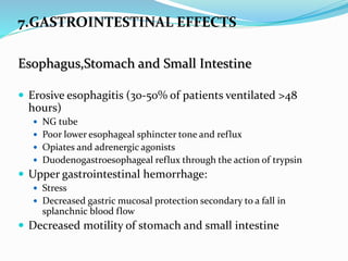7.GASTROINTESTINAL EFFECTS
Esophagus,Stomach and Small Intestine
 Erosive esophagitis (30-50% of patients ventilated >48
hours)
 NG tube
 Poor lower esophageal sphincter tone and reflux
 Opiates and adrenergic agonists
 Duodenogastroesophageal reflux through the action of trypsin
 Upper gastrointestinal hemorrhage:
 Stress
 Decreased gastric mucosal protection secondary to a fall in
splanchnic blood flow
 Decreased motility of stomach and small intestine
 