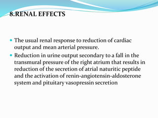 8.RENAL EFFECTS
 The usual renal response to reduction of cardiac
output and mean arterial pressure.
 Reduction in urine output secondary to a fall in the
transmural pressure of the right atrium that results in
reduction of the secretion of atrial naturitic peptide
and the activation of renin-angiotensin-aldosterone
system and pituitary vasopressin secretion
 
