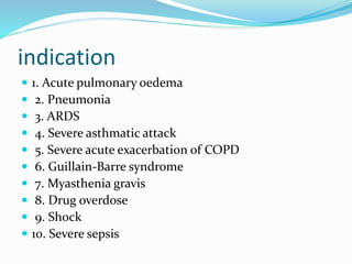 indication
 1. Acute pulmonary oedema
 2. Pneumonia
 3. ARDS
 4. Severe asthmatic attack
 5. Severe acute exacerbation of COPD
 6. Guillain-Barre syndrome
 7. Myasthenia gravis
 8. Drug overdose
 9. Shock
 10. Severe sepsis
 