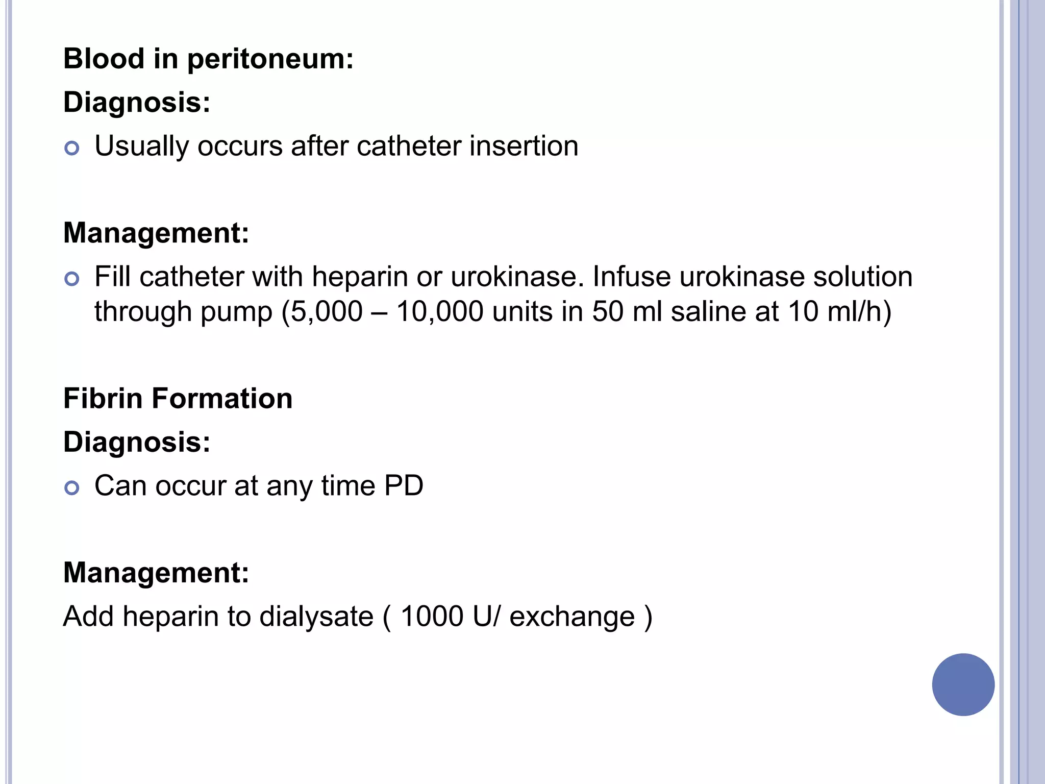 Blood in peritoneum:
Diagnosis:
 Usually occurs after catheter insertion
Management:
 Fill catheter with heparin or urokinase. Infuse urokinase solution
through pump (5,000 – 10,000 units in 50 ml saline at 10 ml/h)
Fibrin Formation
Diagnosis:
 Can occur at any time PD
Management:
Add heparin to dialysate ( 1000 U/ exchange )
 