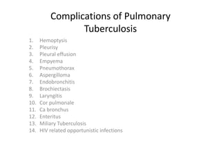 Complications of Pulmonary 
Tuberculosis 
1. Hemoptysis 
2. Pleurisy 
3. Pleural effusion 
4. Empyema
5. Pneumothorax
6. Aspergilloma
7. Endobronchitis
8. Brochiectasis
9. Laryngitis 
10. Cor pulmonale
11. Ca bronchus 
12. Enteritus
13. Miliary Tuberculosis 
14. HIV related opportunistic infections 
 