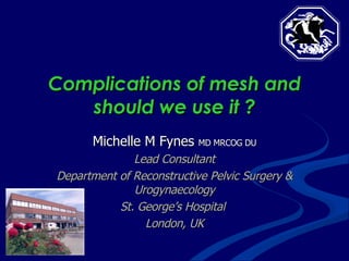 Complications of mesh and should we use it ? Michelle M Fynes  MD MRCOG DU Lead Consultant Department of Reconstructive Pelvic Surgery & Urogynaecology St. George’s Hospital  London, UK 