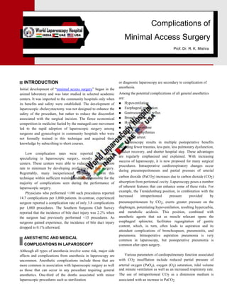 Complications of
Minimal Access Surgery
Prof. Dr. R. K. Mishra
INTRODUCTION
Initial development of ―minimal access surgery‖ began in the
animal laboratory and was later studied in selected academic
centers. It was imported to the community hospitals only when
its benefits and safety were established. The development of
laparoscopic cholecystectomy was not designed to enhance the
safety of the procedure, but rather to reduce the discomfort
associated with the surgical incision. The fierce economical
competition in medicine fueled by the managed care movement
led to the rapid adoption of laparoscopic surgery among
surgeons and gynecologist in community hospitals who were
not formally trained in this technique and acquired their
knowledge by subscribing to short courses.
Low complication rates were reported by centers
specializing in laparoscopic surgery, mostly in academic
centers. These centers were able to reduce the complication
rate to minimum by developing proficiency in this surgery.
Regrettably, many inexperienced surgeons perform this
technique within sufficient training and are responsible for the
majority of complications seen during the performance of
laparoscopic surgery.
Physicians who performed <100 such procedures reported
14.7 complications per 1,000 patients. In contrast, experienced
surgeon reported a complication rate of only 3.8 complications
per 1,000 procedures. The Southern Surgeons Club Survey
reported that the incidence of bile duct injury was 2.2% when
the surgeon had previously performed <13 procedures. As
surgeons gained experience, the incidence of bile duct injury
dropped to 0.1% afterward.
ANESTHETIC AND MEDICAL
COMPLICATIONS IN LAPAROSCOPY
Although all types of anesthesia involve some risk, major side
effects and complications from anesthesia in laparoscopy are
uncommon. Anesthetic complications include those that are
more common in association with laparoscopic surgery as well
as those that can occur in any procedure requiring general
anesthetics. One-third of the deaths associated with minor
laparoscopic procedures such as sterilization
or diagnostic laparoscopy are secondary to complication of
anesthesia.
Among the potential complications of all general anesthetics
are:
■ Hypoventilation
■ Esophageal intubation
■ Gastroesophageal reflux
■ Bronchospasm
■ Hypotension
■ Narcotic overdose
■ Cardiac arrhythmias
■ Cardiac arrest.
Laparoscopy results in multiple postoperative benefits
including fewer traumas, less pain, less pulmonary dysfunction,
quicker recovery, and shorter hospital stay. These advantages
are regularly emphasized and explained. With increasing
success of laparoscopy, it is now proposed for many surgical
procedures. Intraoperative cardiorespiratory changes occur
during pneumoperitoneum and partial pressure of arterial
carbon dioxide (PaCO2) increases due to carbon dioxide (CO2)
absorption from peritoneal cavity. Laparoscopy poses a number
of inherent features that can enhance some of these risks. For
example, the Trendelenburg position, in combination with the
increased intraperitoneal pressure provided by
pneumoperitoneum by CO2, exerts greater pressure on the
diaphragm, potentiating hypoventilation, resulting hypercarbia,
and metabolic acidosis. This position, combined with
anesthetic agents that act as muscle relaxant opens the
esophageal sphincter, facilitates regurgitation of gastric
content, which, in turn, often leads to aspiration and its
attendant complications of bronchospasm, pneumonitis, and
pneumonia. Intraoperative aspiration pneumonia is very
common in laparoscopy, but postoperative pneumonia is
common after open surgery.
Various parameters of cardiopulmonary function associated
with CO2 insufflation include reduced partial pressure of
arterial oxygen (PaO2), oxygen (O2) saturation, tidal volume
and minute ventilation as well as an increased respiratory rate.
The use of intraperitoneal CO2 as a distension medium is
associated with an increase in PaCO2
 