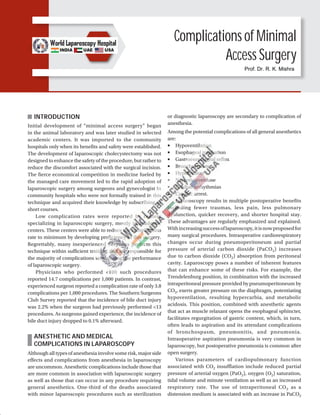 Complications of Minimal
Access Surgery
INTRODUCTION
Initial development of “minimal access surgery” began
in the animal laboratory and was later studied in selected
academic centers. It was imported to the community
hospitals only when its benefits and safety were established.
The development of laparoscopic cholecystectomy was not
designed to enhance the safety of the procedure, but rather to
reduce the discomfort associated with the surgical incision.
The fierce economical competition in medicine fueled by
the managed care movement led to the rapid adoption of
laparoscopic surgery among surgeons and gynecologist in
community hospitals who were not formally trained in this
technique and acquired their knowledge by subscribing to
short courses.
Low complication rates were reported by centers
specializing in laparoscopic surgery, mostly in academic
centers. These centers were able to reduce the complication
rate to minimum by developing proficiency in this surgery.
Regrettably, many inexperienced surgeons perform this
technique within sufficient training and are responsible for
the majority of complications seen during the performance
of laparoscopic surgery.
Physicians who performed <100 such procedures
reported 14.7 complications per 1,000 patients. In contrast,
experienced surgeon reported a complication rate of only 3.8
complications per 1,000 procedures. The Southern Surgeons
Club Survey reported that the incidence of bile duct injury
was 2.2% when the surgeon had previously performed <13
procedures. As surgeons gained experience, the incidence of
bile duct injury dropped to 0.1% afterward.
ANESTHETIC AND MEDICAL
COMPLICATIONS IN LAPAROSCOPY
Although all types of anesthesia involve some risk, major side
effects and complications from anesthesia in laparoscopy
are uncommon. Anesthetic complications include those that
are more common in association with laparoscopic surgery
as well as those that can occur in any procedure requiring
general anesthetics. One-third of the deaths associated
with minor laparoscopic procedures such as sterilization
or diagnostic laparoscopy are secondary to complication of
anesthesia.
Among the potential complications of all general anesthetics
are:
■ Hypoventilation
■ Esophageal intubation
■ Gastroesophageal reflux
■ Bronchospasm
■ Hypotension
■ Narcotic overdose
■ Cardiac arrhythmias
■ Cardiac arrest.
Laparoscopy results in multiple postoperative benefits
including fewer traumas, less pain, less pulmonary
dysfunction, quicker recovery, and shorter hospital stay.
These advantages are regularly emphasized and explained.
Withincreasingsuccessoflaparoscopy,itisnowproposedfor
many surgical procedures. Intraoperative cardiorespiratory
changes occur during pneumoperitoneum and partial
pressure of arterial carbon dioxide (PaCO2) increases
due to carbon dioxide (CO2) absorption from peritoneal
cavity. Laparoscopy poses a number of inherent features
that can enhance some of these risks. For example, the
Trendelenburg position, in combination with the increased
intraperitoneal pressure provided by pneumoperitoneum by
CO2, exerts greater pressure on the diaphragm, potentiating
hypoventilation, resulting hypercarbia, and metabolic
acidosis. This position, combined with anesthetic agents
that act as muscle relaxant opens the esophageal sphincter,
facilitates regurgitation of gastric content, which, in turn,
often leads to aspiration and its attendant complications
of bronchospasm, pneumonitis, and pneumonia.
Intraoperative aspiration pneumonia is very common in
laparoscopy, but postoperative pneumonia is common after
open surgery.
Various parameters of cardiopulmonary function
associated with CO2 insufflation include reduced partial
pressure of arterial oxygen (PaO2), oxygen (O2) saturation,
tidal volume and minute ventilation as well as an increased
respiratory rate. The use of intraperitoneal CO2 as a
distension medium is associated with an increase in PaCO2
Prof. Dr. R. K. Mishra
 