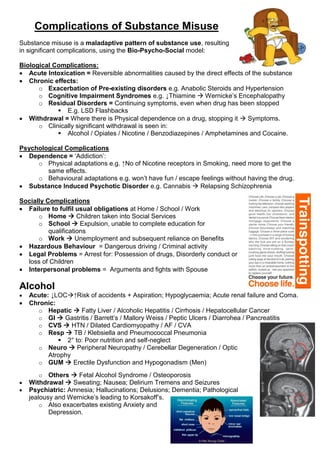 Complications of Substance Misuse
Substance misuse is a maladaptive pattern of substance use, resulting
in significant complications, using the Bio-Psycho-Social model:
Biological Complications:
 Acute Intoxication = Reversible abnormalities caused by the direct effects of the substance
 Chronic effects:
o Exacerbation of Pre-existing disorders e.g. Anabolic Steroids and Hypertension
o Cognitive Impairment Syndromes e.g. ↓Thiamine  Wernicke’s Encephalopathy
o Residual Disorders = Continuing symptoms, even when drug has been stopped
 E.g. LSD Flashbacks
 Withdrawal = Where there is Physical dependence on a drug, stopping it  Symptoms.
o Clinically significant withdrawal is seen in:
 Alcohol / Opiates / Nicotine / Benzodiazepines / Amphetamines and Cocaine.
Psychological Complications
 Dependence = ‘Addiction’:
o Physical adaptations e.g. ↑No of Nicotine receptors in Smoking, need more to get the
same effects.
o Behavioural adaptations e.g. won’t have fun / escape feelings without having the drug.
 Substance Induced Psychotic Disorder e.g. Cannabis  Relapsing Schizophrenia
Socially Complications
 Failure to fulfil usual obligations at Home / School / Work
o Home  Children taken into Social Services
o School  Expulsion, unable to complete education for
qualifications
o Work  Unemployment and subsequent reliance on Benefits
 Hazardous Behaviour = Dangerous driving / Criminal activity
 Legal Problems = Arrest for: Possession of drugs, Disorderly conduct or
loss of Children
 Interpersonal problems = Arguments and fights with Spouse
Alcohol
 Acute: ↓LOC↑Risk of accidents + Aspiration; Hypoglycaemia; Acute renal failure and Coma.
 Chronic:
o Hepatic  Fatty Liver / Alcoholic Hepatitis / Cirrhosis / Hepatocellular Cancer
o GI  Gastritis / Barrett’s / Mallory Weiss / Peptic Ulcers / Diarrohea / Pancreatitis
o CVS  HTN / Dilated Cardiomyopathy / AF / CVA
o Resp  TB / Klebsiella and Pneumococcal Pneumonia
 2° to: Poor nutrition and self-neglect
o Neuro  Peripheral Neuropathy / Cerebellar Degeneration / Optic
Atrophy
o GUM  Erectile Dysfunction and Hypogonadism (Men)
o Others  Fetal Alcohol Syndrome / Osteoporosis
 Withdrawal  Sweating; Nausea; Delirium Tremens and Seizures
 Psychiatric: Amnesia; Hallucinations; Delusions; Dementia; Pathological
jealousy and Wernicke’s leading to Korsakoff’s.
o Also exacerbates existing Anxiety and
Depression.
 