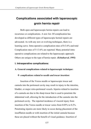 Complications associated with laparoscopic
groin hernia repair
Both open and laparoscopic hernia repairs can lead to
recurrence or complications. A new list. Of complication has
developed as different types of laparoscopic hernial repairs are
advocated. As with any new or evolving techniques, there is a
learning curve. Intra-operative complication rates of 0-3.6% and total
Complication rates of 5-13.6% are reported. Many potential intra-
operative complications are related to the laparoscopic approach.
Others are unique to the type of hernia repair. (Schultzet al, 1995)
I. Intraoperative complications:
A. General complications related to laparoscopic technique:
 complications related to needle and trocar insertion:
Insertion of the Veress needle or laparoscopic trocar and
cannula into the peritoneal cavity may result in injury to the intestine,
bladder, or major retro-peritoneal vessels. Injuries related to insertion
of a cannula are due to the sharp trocar that is used to penetrate the
abdominal wall, allowing for the introduction of the cannula into the
peritoneal cavity. The reported incidence of visceral injury from
insertion of the Veress needle or trocar varies from 0.05% to 0.2%.
Penetrating injuries are more likely to occur during placement of the
insufflation needle or with insertion of the initial cannula because
these are placed without the benefit of visual guidance. Insertion of
137
Complications of Laparoscopic Groin Hernia Repair
 