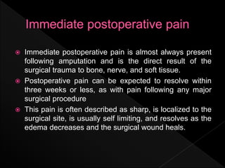  Immediate postoperative pain is almost always present
following amputation and is the direct result of the
surgical trauma to bone, nerve, and soft tissue.
 Postoperative pain can be expected to resolve within
three weeks or less, as with pain following any major
surgical procedure
 This pain is often described as sharp, is localized to the
surgical site, is usually self limiting, and resolves as the
edema decreases and the surgical wound heals.
 