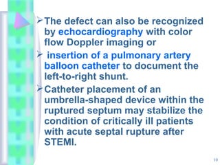 10
The defect can also be recognized
by echocardiography with color
flow Doppler imaging or
 insertion of a pulmonary artery
balloon catheter to document the
left-to-right shunt.
Catheter placement of an
umbrella-shaped device within the
ruptured septum may stabilize the
condition of critically ill patients
with acute septal rupture after
STEMI.
 