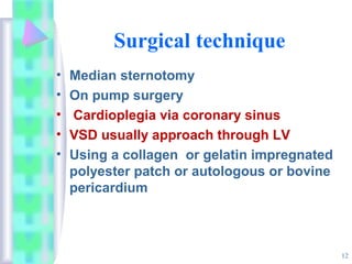 12
Surgical technique
• Median sternotomy
• On pump surgery
• Cardioplegia via coronary sinus
• VSD usually approach through LV
• Using a collagen or gelatin impregnated
polyester patch or autologous or bovine
pericardium
 