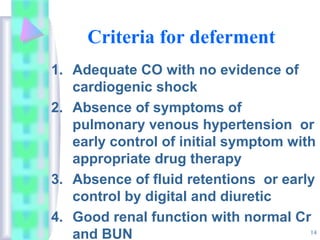14
Criteria for deferment
1. Adequate CO with no evidence of
cardiogenic shock
2. Absence of symptoms of
pulmonary venous hypertension or
early control of initial symptom with
appropriate drug therapy
3. Absence of fluid retentions or early
control by digital and diuretic
4. Good renal function with normal Cr
and BUN
 