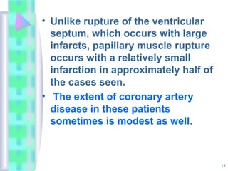18
• Unlike rupture of the ventricular
septum, which occurs with large
infarcts, papillary muscle rupture
occurs with a relatively small
infarction in approximately half of
the cases seen.
• The extent of coronary artery
disease in these patients
sometimes is modest as well.
 