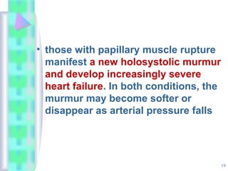 19
• those with papillary muscle rupture
manifest a new holosystolic murmur
and develop increasingly severe
heart failure. In both conditions, the
murmur may become softer or
disappear as arterial pressure falls
 