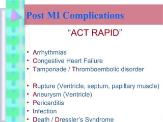 2
Post MI Complications
“ACT RAPID”
• Arrhythmias
• Congestive Heart Failure
• Tamponade / Thromboembolic disorder
• Rupture (Ventricle, septum, papillary muscle)
• Aneurysm (Ventricle)
• Pericarditis
• Infection
• Death / Dressler’s Syndrome
 