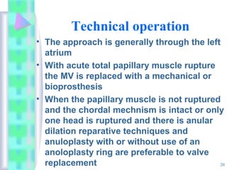 20
Technical operation
• The approach is generally through the left
atrium
• With acute total papillary muscle rupture
the MV is replaced with a mechanical or
bioprosthesis
• When the papillary muscle is not ruptured
and the chordal mechnism is intact or only
one head is ruptured and there is anular
dilation reparative techniques and
anuloplasty with or without use of an
anoloplasty ring are preferable to valve
replacement
 