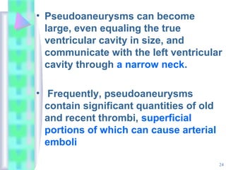 24
• Pseudoaneurysms can become
large, even equaling the true
ventricular cavity in size, and
communicate with the left ventricular
cavity through a narrow neck.
• Frequently, pseudoaneurysms
contain significant quantities of old
and recent thrombi, superficial
portions of which can cause arterial
emboli
 