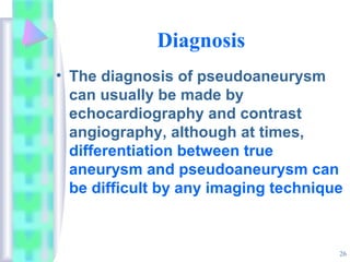 26
Diagnosis
• The diagnosis of pseudoaneurysm
can usually be made by
echocardiography and contrast
angiography, although at times,
differentiation between true
aneurysm and pseudoaneurysm can
be difficult by any imaging technique
 