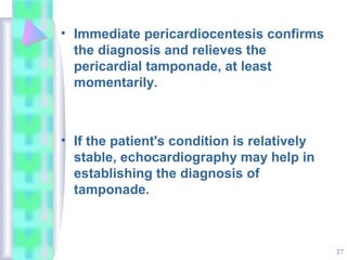 27
• Immediate pericardiocentesis confirms
the diagnosis and relieves the
pericardial tamponade, at least
momentarily.
• If the patient's condition is relatively
stable, echocardiography may help in
establishing the diagnosis of
tamponade.
 