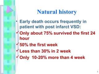 4
Natural history
• Early death occurs frequently in
patient with post infarct VSD:
Only about 75% survived the first 24
hour
50% the first week
Less than 30% in 2 week
Only 10-20% more than 4 week
 