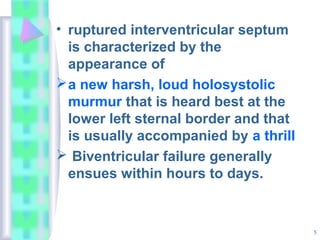 5
• ruptured interventricular septum
is characterized by the
appearance of
a new harsh, loud holosystolic
murmur that is heard best at the
lower left sternal border and that
is usually accompanied by a thrill
 Biventricular failure generally
ensues within hours to days.
 